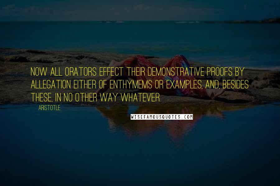 Aristotle. Quotes: Now all orators effect their demonstrative proofs by allegation either of enthymems or examples, and, besides these, in no other way whatever.