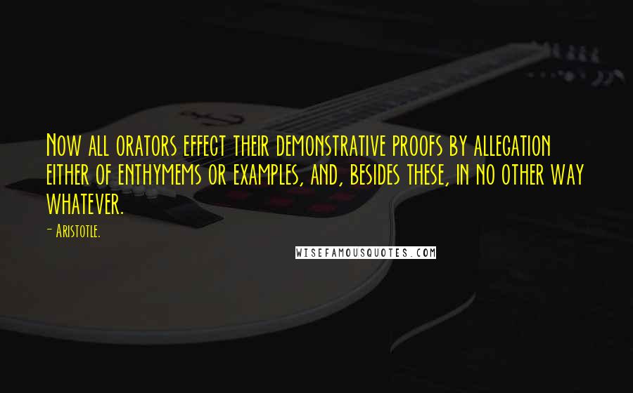 Aristotle. Quotes: Now all orators effect their demonstrative proofs by allegation either of enthymems or examples, and, besides these, in no other way whatever.