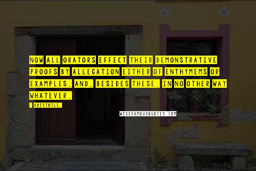 Aristotle. Quotes: Now all orators effect their demonstrative proofs by allegation either of enthymems or examples, and, besides these, in no other way whatever.