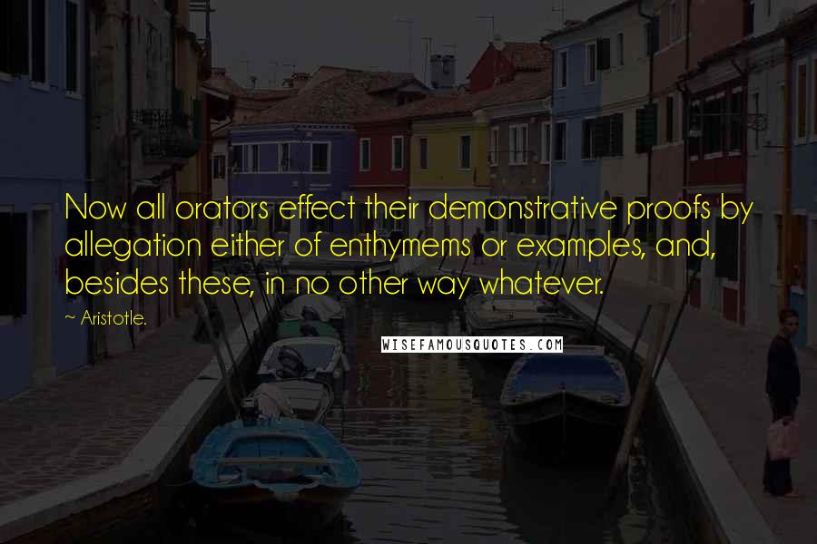 Aristotle. Quotes: Now all orators effect their demonstrative proofs by allegation either of enthymems or examples, and, besides these, in no other way whatever.