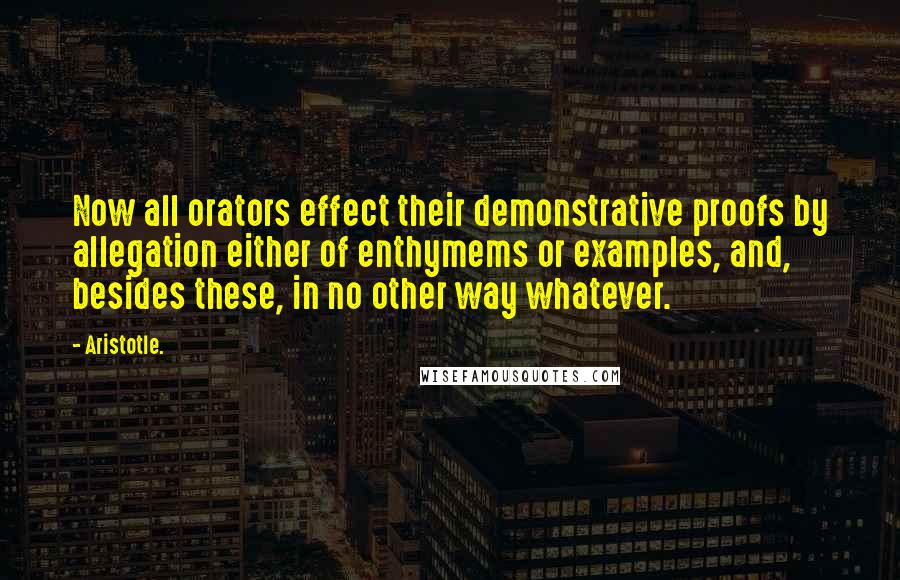 Aristotle. Quotes: Now all orators effect their demonstrative proofs by allegation either of enthymems or examples, and, besides these, in no other way whatever.