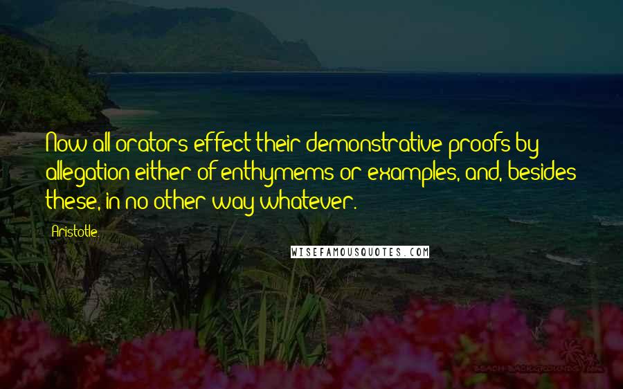 Aristotle. Quotes: Now all orators effect their demonstrative proofs by allegation either of enthymems or examples, and, besides these, in no other way whatever.