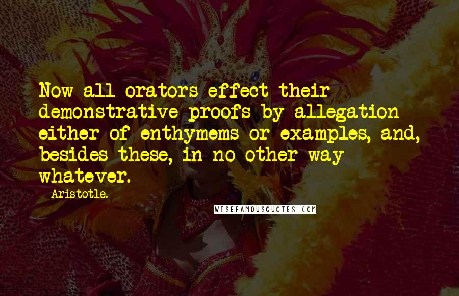 Aristotle. Quotes: Now all orators effect their demonstrative proofs by allegation either of enthymems or examples, and, besides these, in no other way whatever.