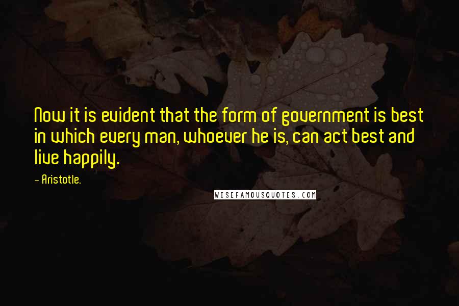 Aristotle. Quotes: Now it is evident that the form of government is best in which every man, whoever he is, can act best and live happily.