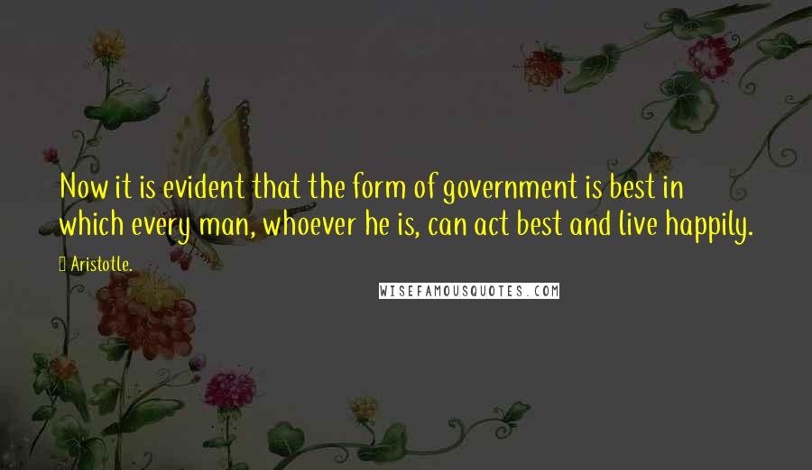 Aristotle. Quotes: Now it is evident that the form of government is best in which every man, whoever he is, can act best and live happily.