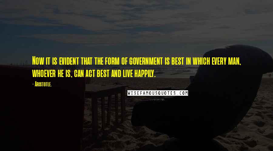 Aristotle. Quotes: Now it is evident that the form of government is best in which every man, whoever he is, can act best and live happily.