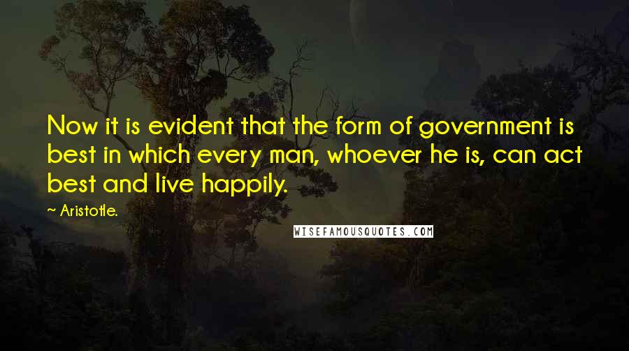 Aristotle. Quotes: Now it is evident that the form of government is best in which every man, whoever he is, can act best and live happily.