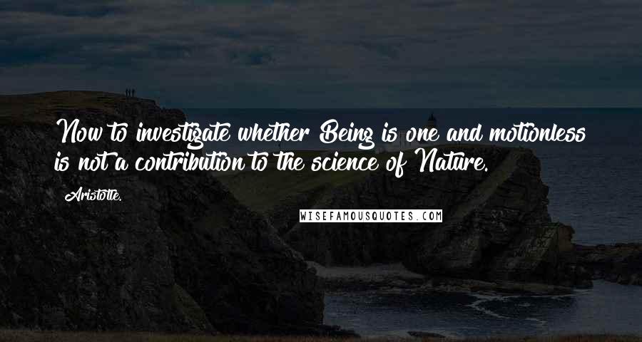 Aristotle. Quotes: Now to investigate whether Being is one and motionless is not a contribution to the science of Nature.