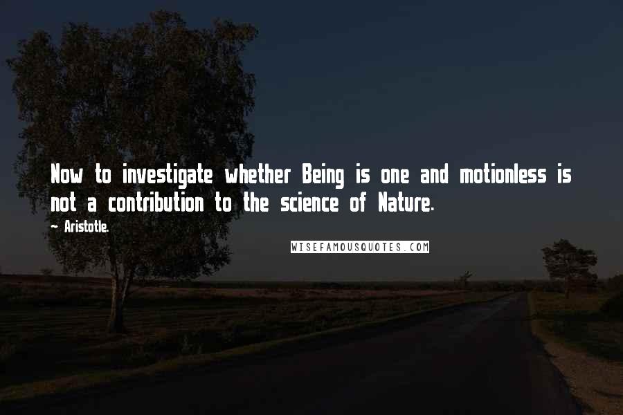 Aristotle. Quotes: Now to investigate whether Being is one and motionless is not a contribution to the science of Nature.