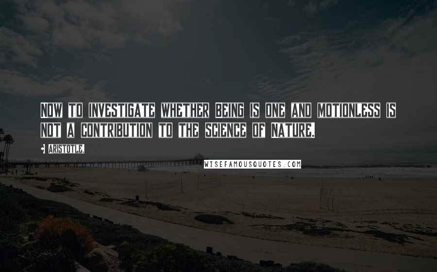 Aristotle. Quotes: Now to investigate whether Being is one and motionless is not a contribution to the science of Nature.