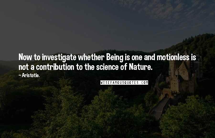 Aristotle. Quotes: Now to investigate whether Being is one and motionless is not a contribution to the science of Nature.