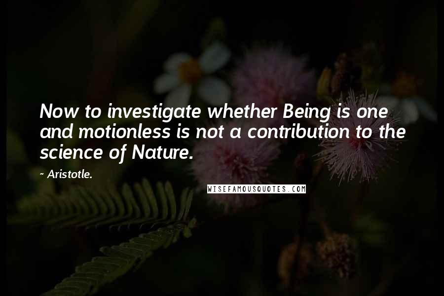 Aristotle. Quotes: Now to investigate whether Being is one and motionless is not a contribution to the science of Nature.