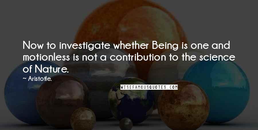 Aristotle. Quotes: Now to investigate whether Being is one and motionless is not a contribution to the science of Nature.