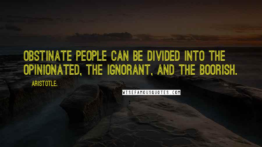 Aristotle. Quotes: Obstinate people can be divided into the opinionated, the ignorant, and the boorish.