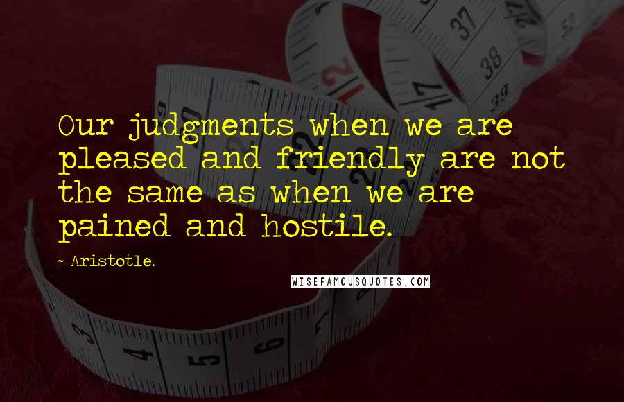 Aristotle. Quotes: Our judgments when we are pleased and friendly are not the same as when we are pained and hostile.