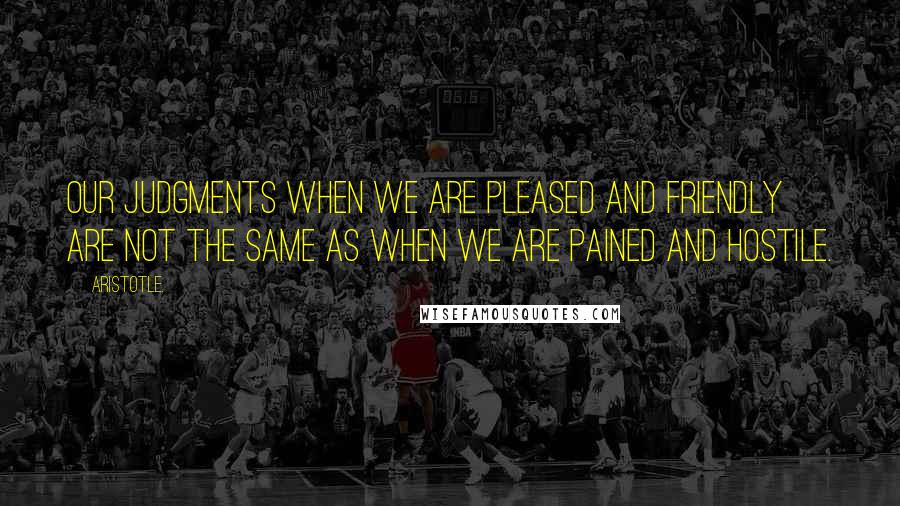 Aristotle. Quotes: Our judgments when we are pleased and friendly are not the same as when we are pained and hostile.