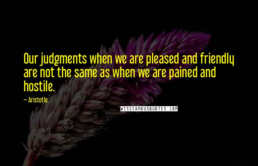 Aristotle. Quotes: Our judgments when we are pleased and friendly are not the same as when we are pained and hostile.