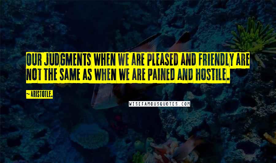 Aristotle. Quotes: Our judgments when we are pleased and friendly are not the same as when we are pained and hostile.