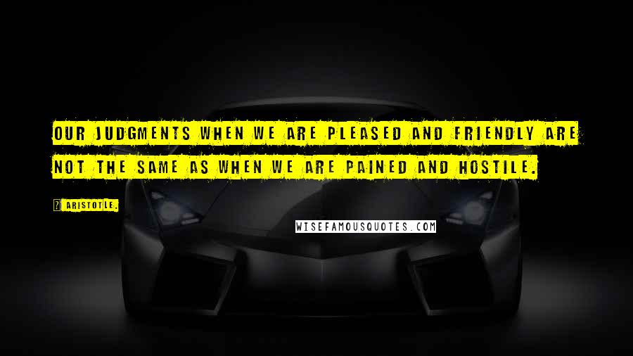 Aristotle. Quotes: Our judgments when we are pleased and friendly are not the same as when we are pained and hostile.