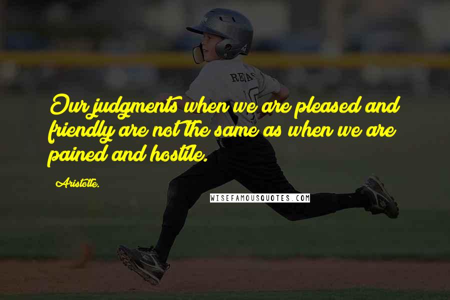 Aristotle. Quotes: Our judgments when we are pleased and friendly are not the same as when we are pained and hostile.