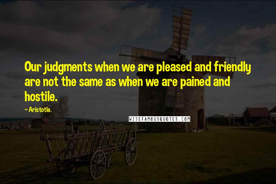 Aristotle. Quotes: Our judgments when we are pleased and friendly are not the same as when we are pained and hostile.