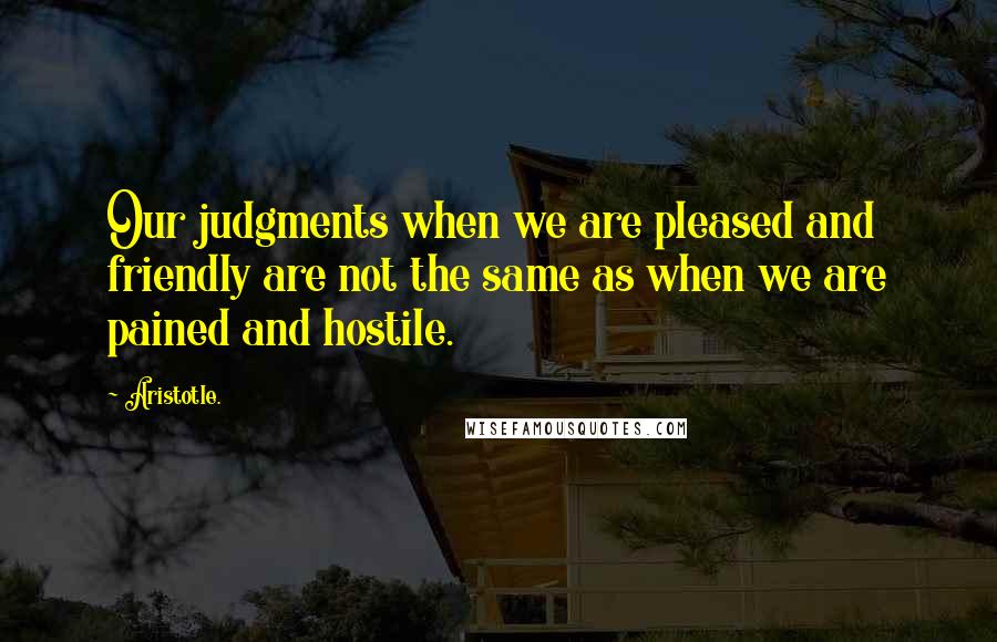 Aristotle. Quotes: Our judgments when we are pleased and friendly are not the same as when we are pained and hostile.