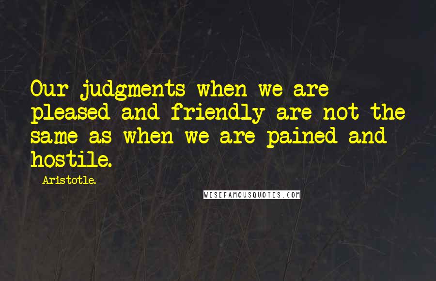 Aristotle. Quotes: Our judgments when we are pleased and friendly are not the same as when we are pained and hostile.
