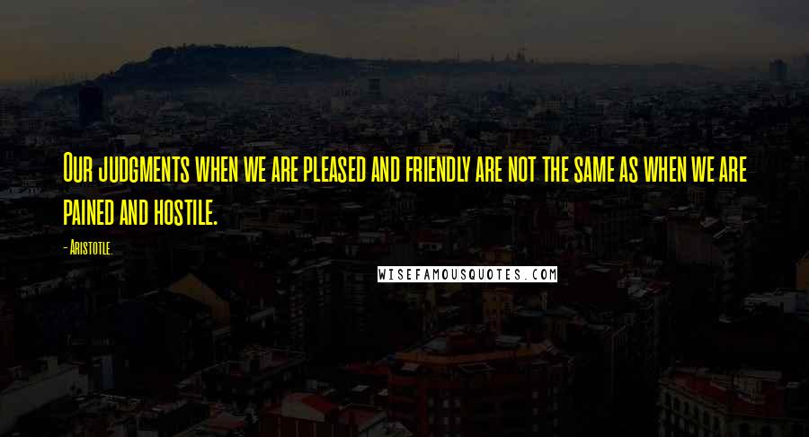 Aristotle. Quotes: Our judgments when we are pleased and friendly are not the same as when we are pained and hostile.