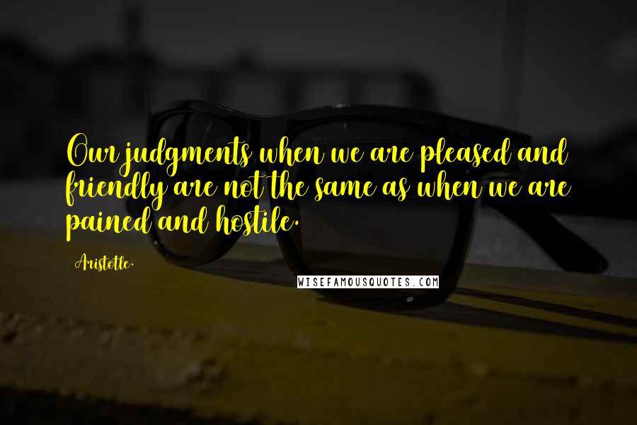 Aristotle. Quotes: Our judgments when we are pleased and friendly are not the same as when we are pained and hostile.