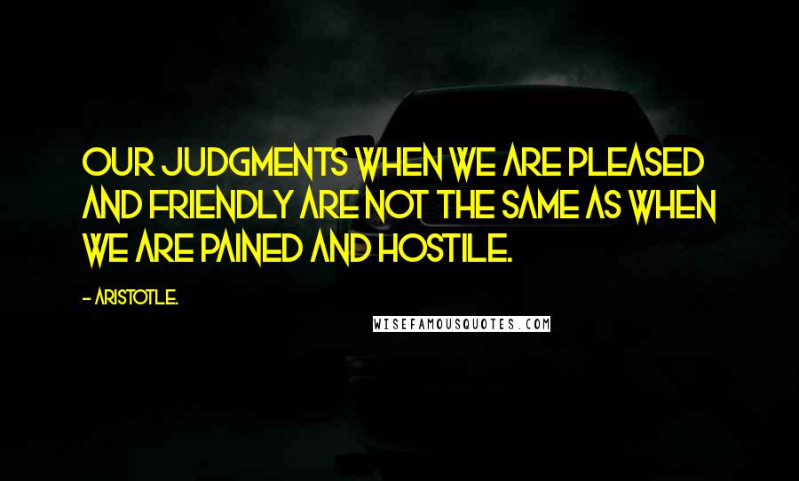 Aristotle. Quotes: Our judgments when we are pleased and friendly are not the same as when we are pained and hostile.