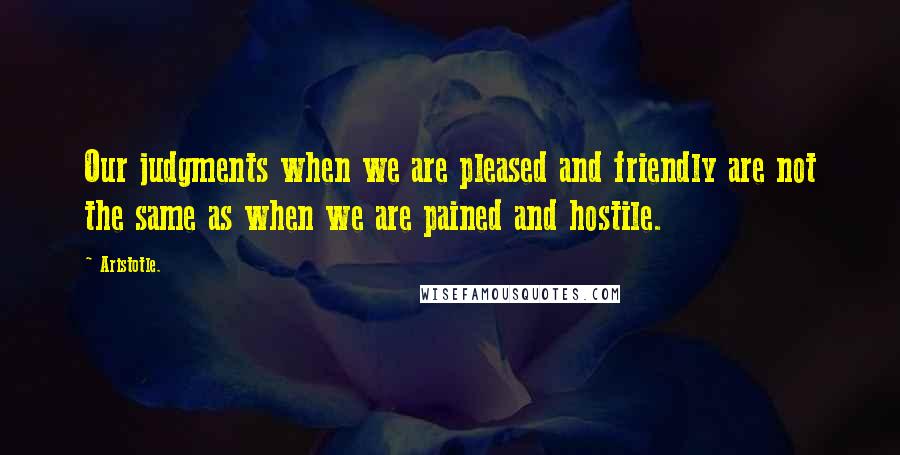 Aristotle. Quotes: Our judgments when we are pleased and friendly are not the same as when we are pained and hostile.