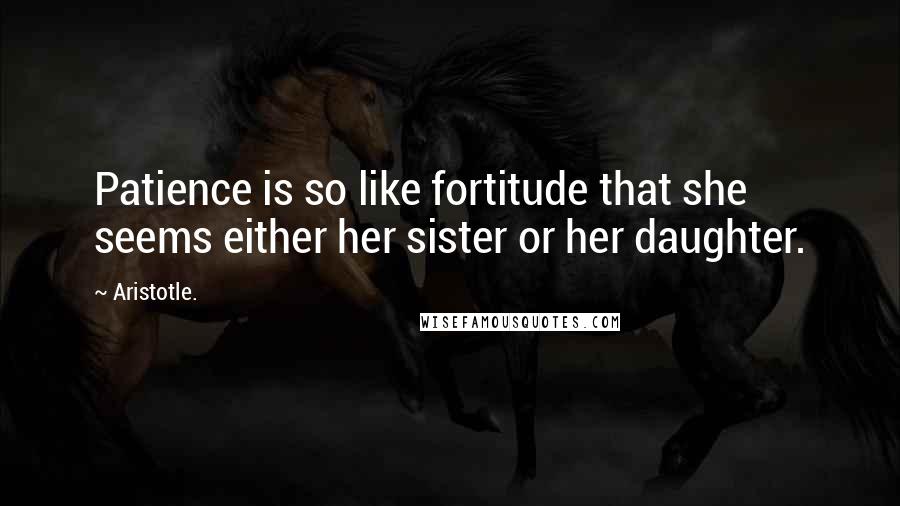 Aristotle. Quotes: Patience is so like fortitude that she seems either her sister or her daughter.