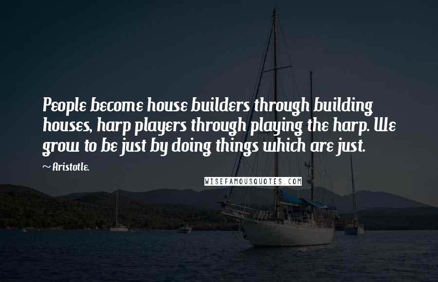 Aristotle. Quotes: People become house builders through building houses, harp players through playing the harp. We grow to be just by doing things which are just.