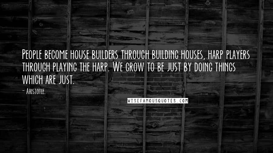 Aristotle. Quotes: People become house builders through building houses, harp players through playing the harp. We grow to be just by doing things which are just.