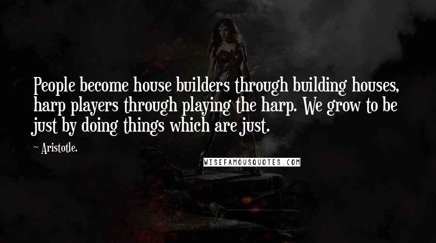 Aristotle. Quotes: People become house builders through building houses, harp players through playing the harp. We grow to be just by doing things which are just.