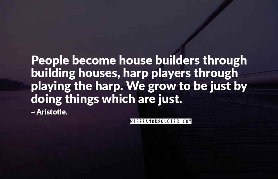 Aristotle. Quotes: People become house builders through building houses, harp players through playing the harp. We grow to be just by doing things which are just.