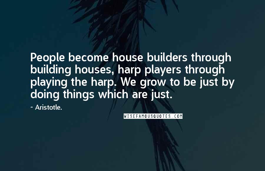 Aristotle. Quotes: People become house builders through building houses, harp players through playing the harp. We grow to be just by doing things which are just.