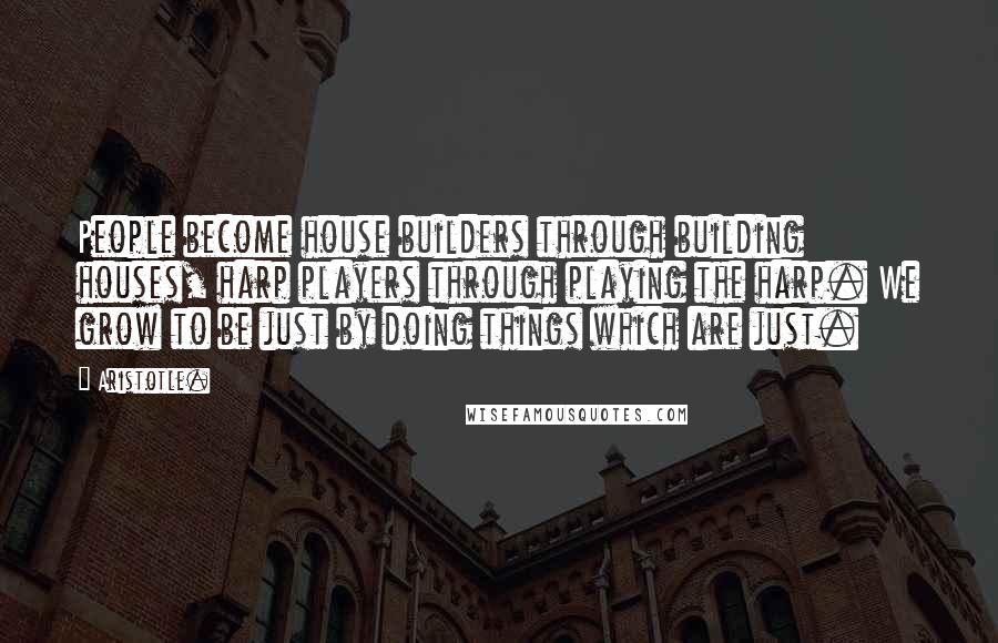 Aristotle. Quotes: People become house builders through building houses, harp players through playing the harp. We grow to be just by doing things which are just.