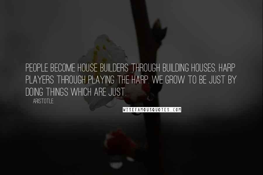 Aristotle. Quotes: People become house builders through building houses, harp players through playing the harp. We grow to be just by doing things which are just.