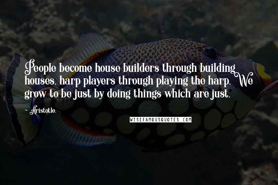 Aristotle. Quotes: People become house builders through building houses, harp players through playing the harp. We grow to be just by doing things which are just.