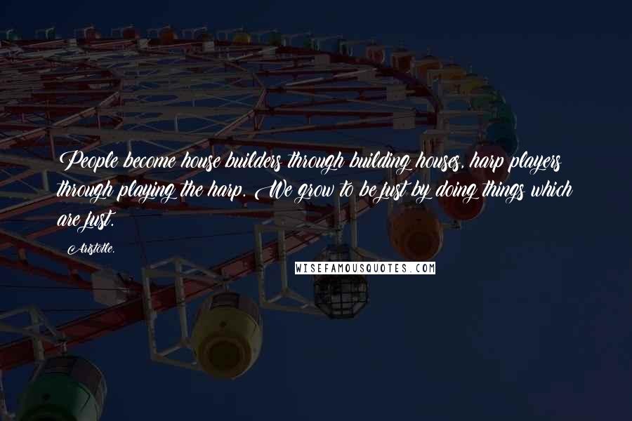 Aristotle. Quotes: People become house builders through building houses, harp players through playing the harp. We grow to be just by doing things which are just.