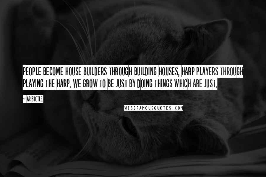 Aristotle. Quotes: People become house builders through building houses, harp players through playing the harp. We grow to be just by doing things which are just.
