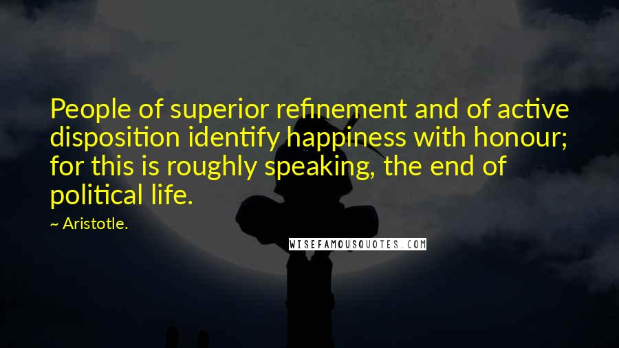 Aristotle. Quotes: People of superior refinement and of active disposition identify happiness with honour; for this is roughly speaking, the end of political life.