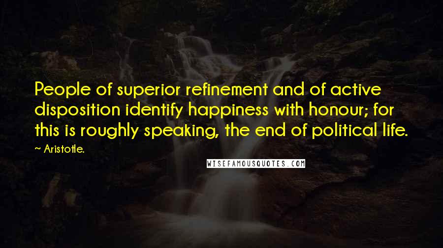 Aristotle. Quotes: People of superior refinement and of active disposition identify happiness with honour; for this is roughly speaking, the end of political life.