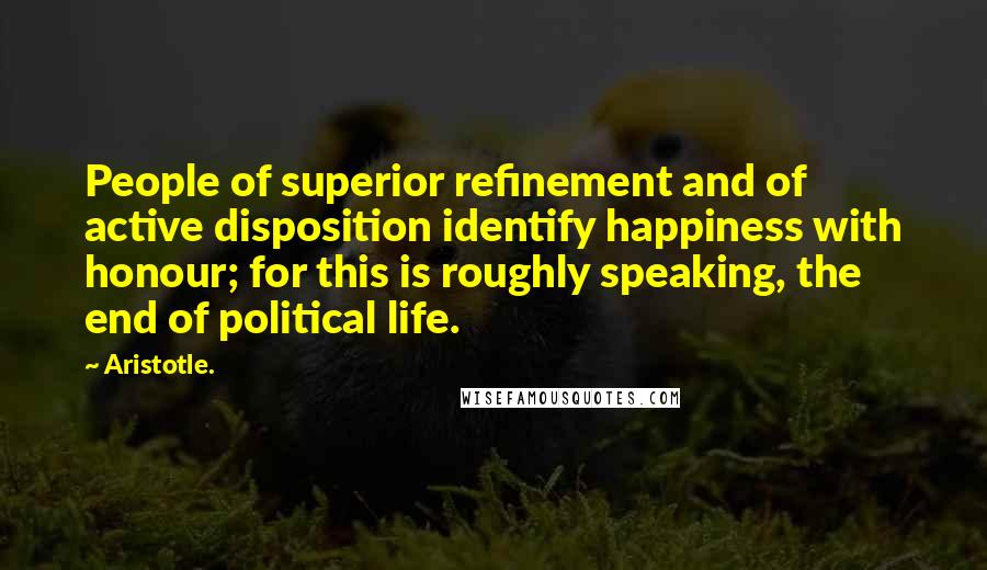 Aristotle. Quotes: People of superior refinement and of active disposition identify happiness with honour; for this is roughly speaking, the end of political life.