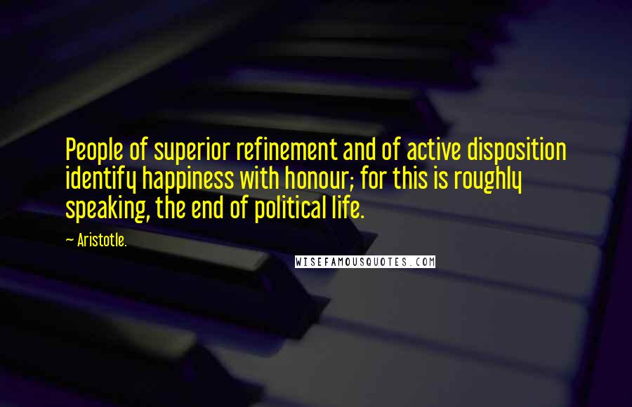 Aristotle. Quotes: People of superior refinement and of active disposition identify happiness with honour; for this is roughly speaking, the end of political life.