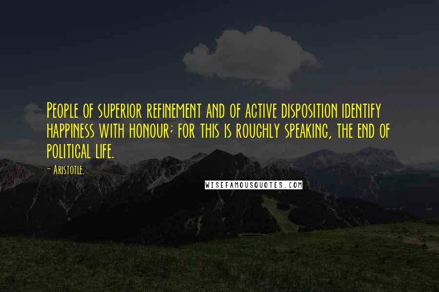 Aristotle. Quotes: People of superior refinement and of active disposition identify happiness with honour; for this is roughly speaking, the end of political life.