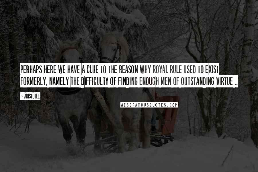 Aristotle. Quotes: Perhaps here we have a clue to the reason why royal rule used to exist formerly, namely the difficulty of finding enough men of outstanding virtue ..