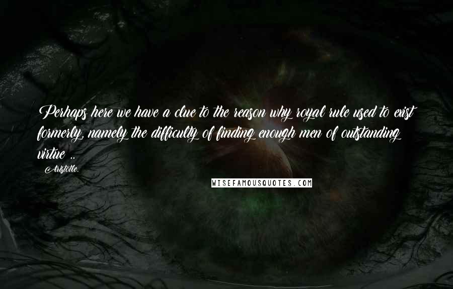 Aristotle. Quotes: Perhaps here we have a clue to the reason why royal rule used to exist formerly, namely the difficulty of finding enough men of outstanding virtue ..