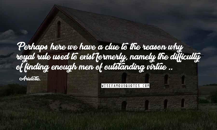 Aristotle. Quotes: Perhaps here we have a clue to the reason why royal rule used to exist formerly, namely the difficulty of finding enough men of outstanding virtue ..